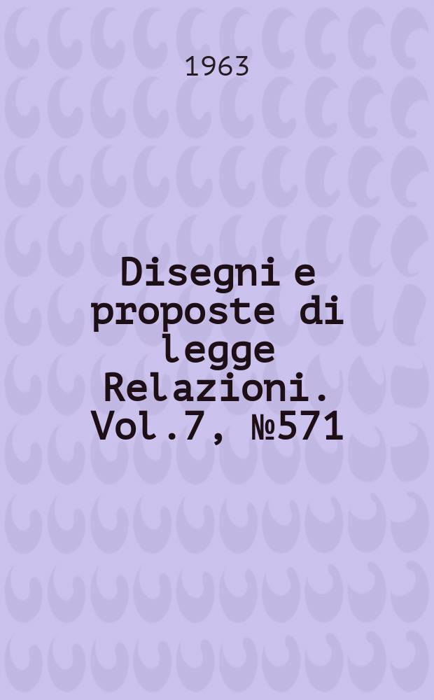 Disegni e proposte di legge Relazioni. Vol.7, №571