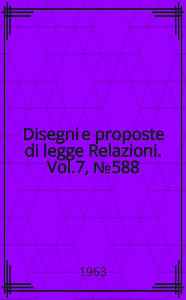 Disegni e proposte di legge Relazioni. Vol.7, №588