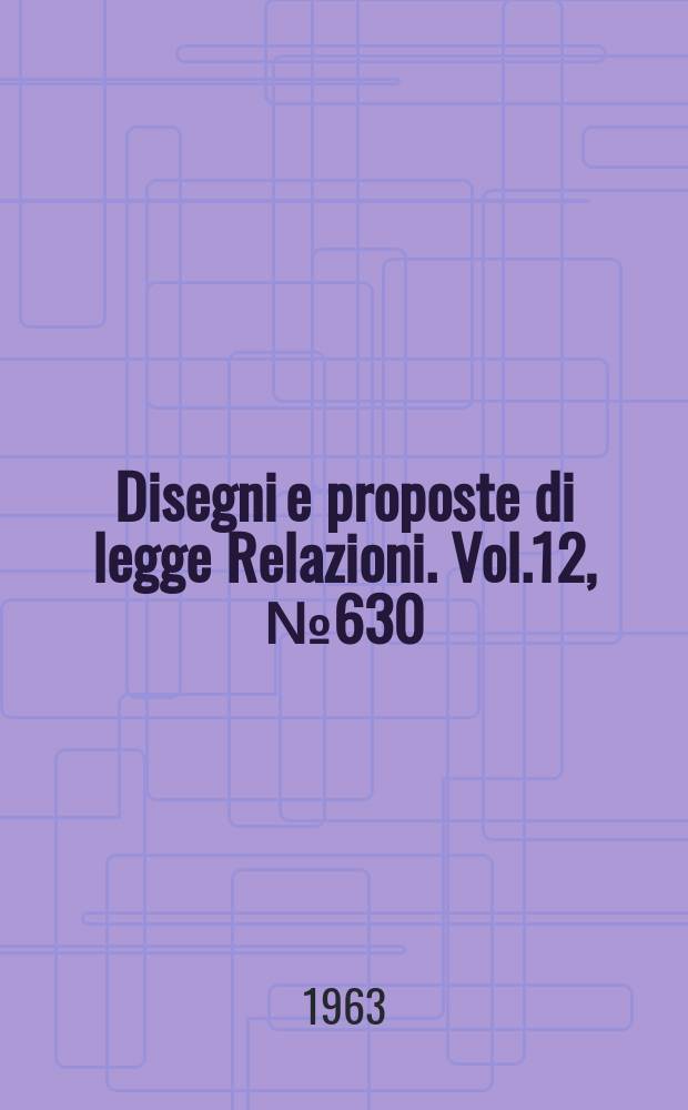 Disegni e proposte di legge Relazioni. Vol.12, №630