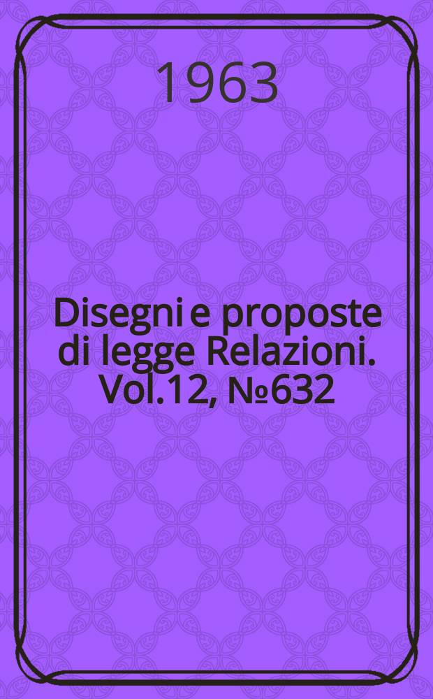 Disegni e proposte di legge Relazioni. Vol.12, №632