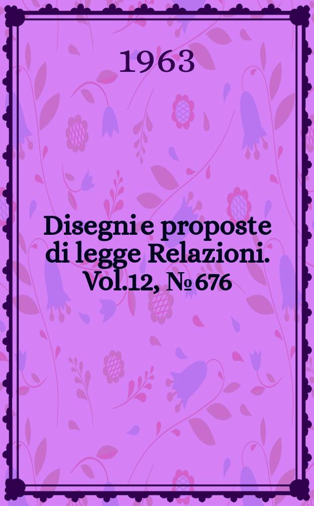 Disegni e proposte di legge Relazioni. Vol.12, №676