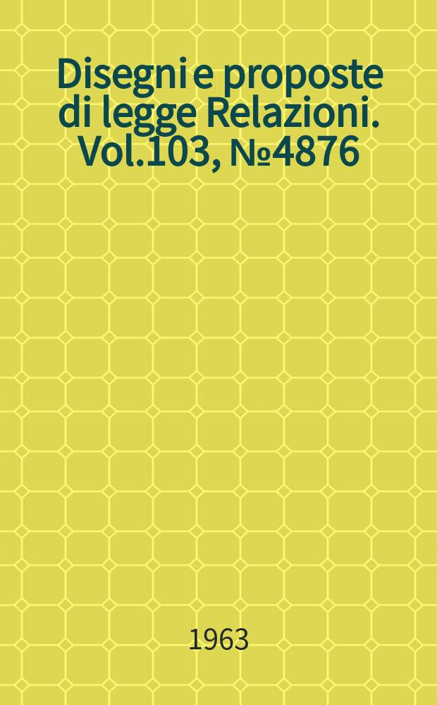 Disegni e proposte di legge Relazioni. Vol.103, №4876