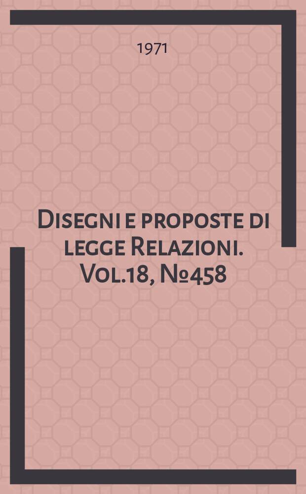 Disegni e proposte di legge Relazioni. Vol.18, №458