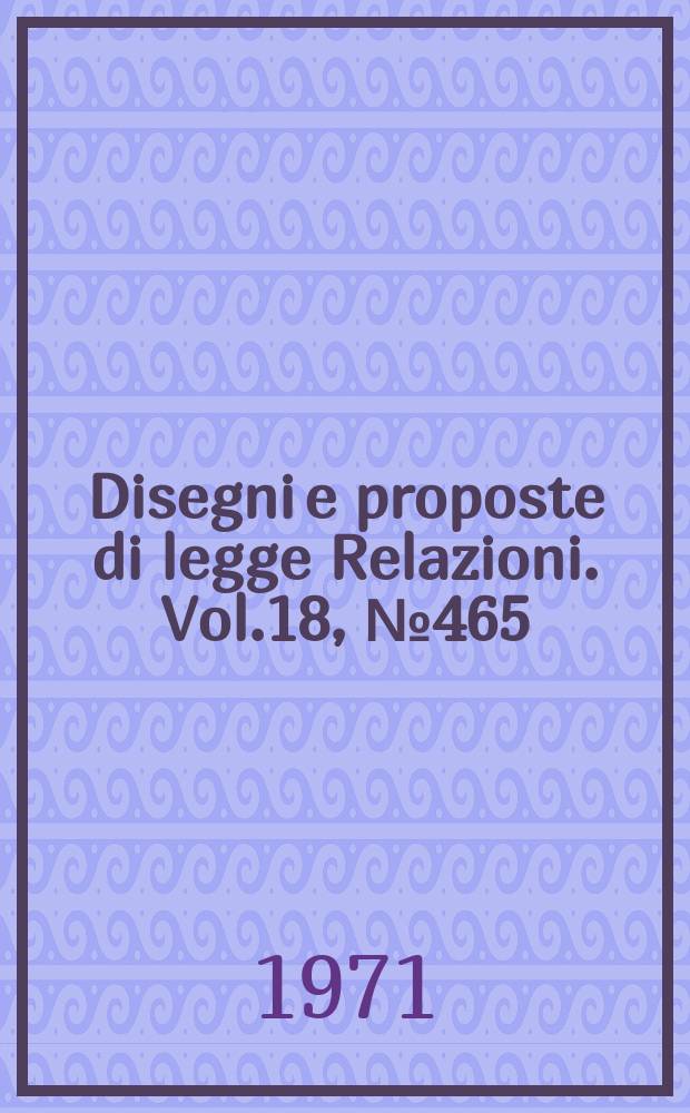 Disegni e proposte di legge Relazioni. Vol.18, №465