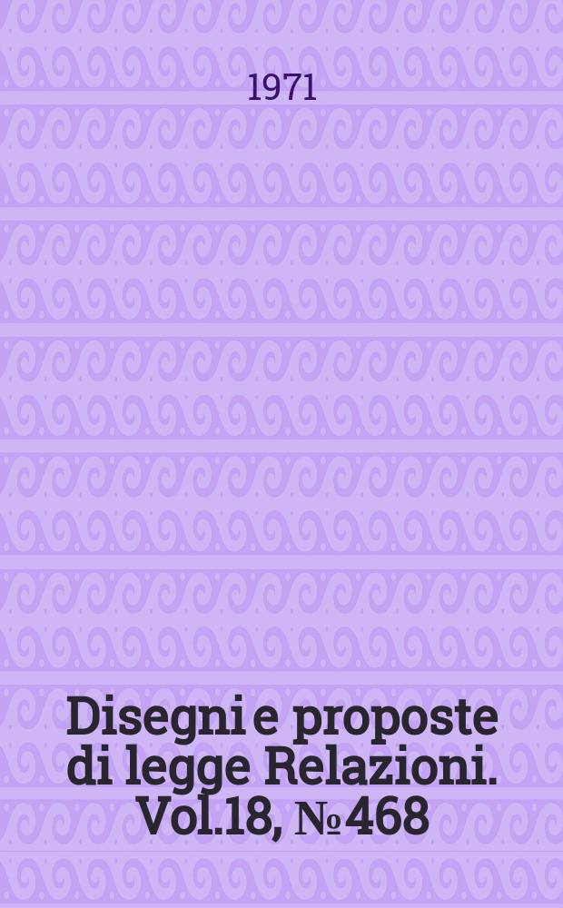 Disegni e proposte di legge Relazioni. Vol.18, №468