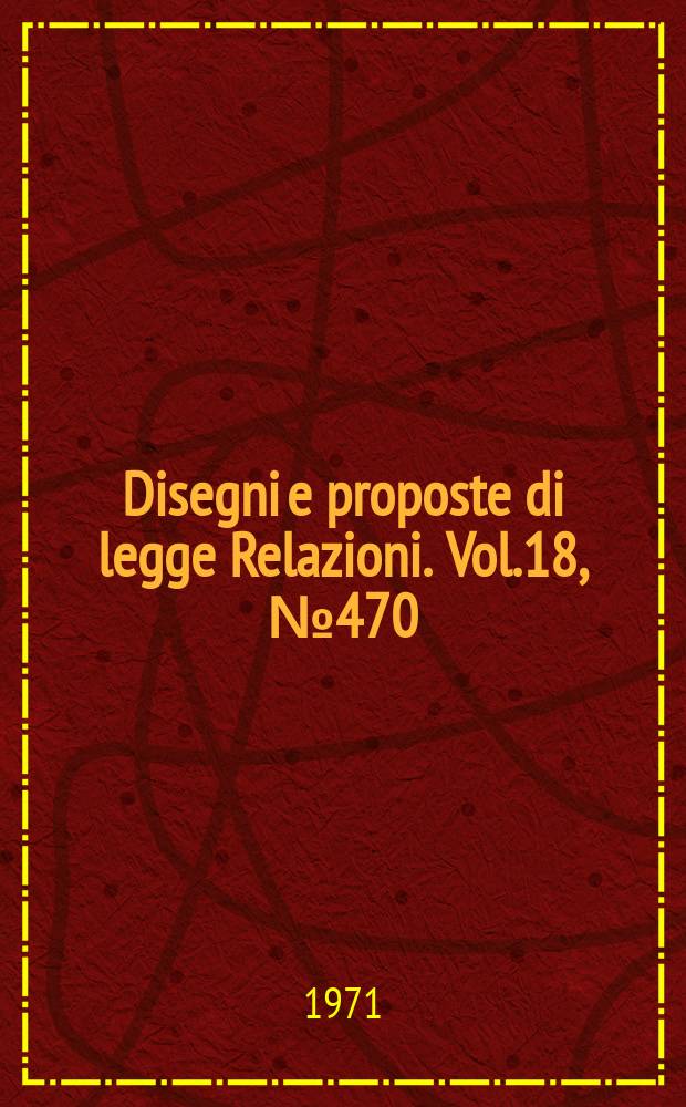 Disegni e proposte di legge Relazioni. Vol.18, №470