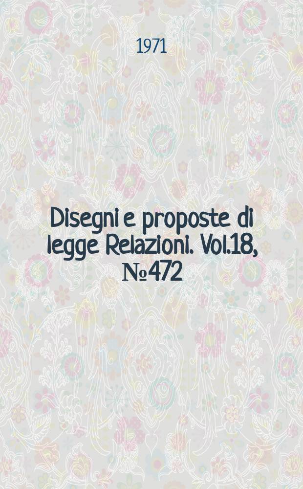 Disegni e proposte di legge Relazioni. Vol.18, №472