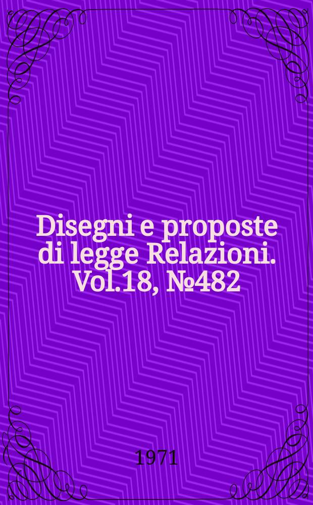 Disegni e proposte di legge Relazioni. Vol.18, №482