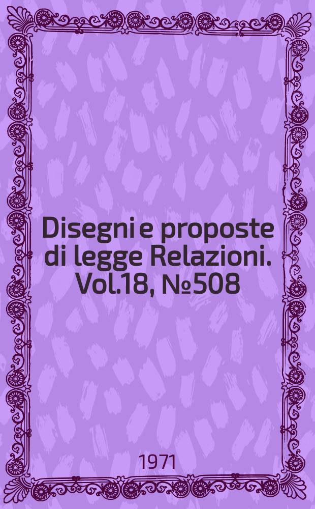 Disegni e proposte di legge Relazioni. Vol.18, №508