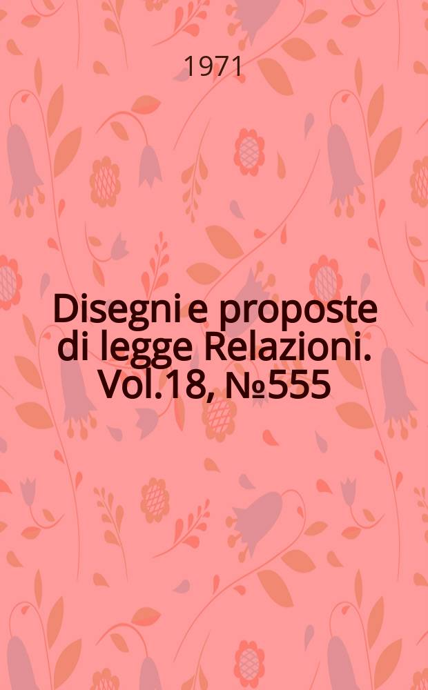 Disegni e proposte di legge Relazioni. Vol.18, №555