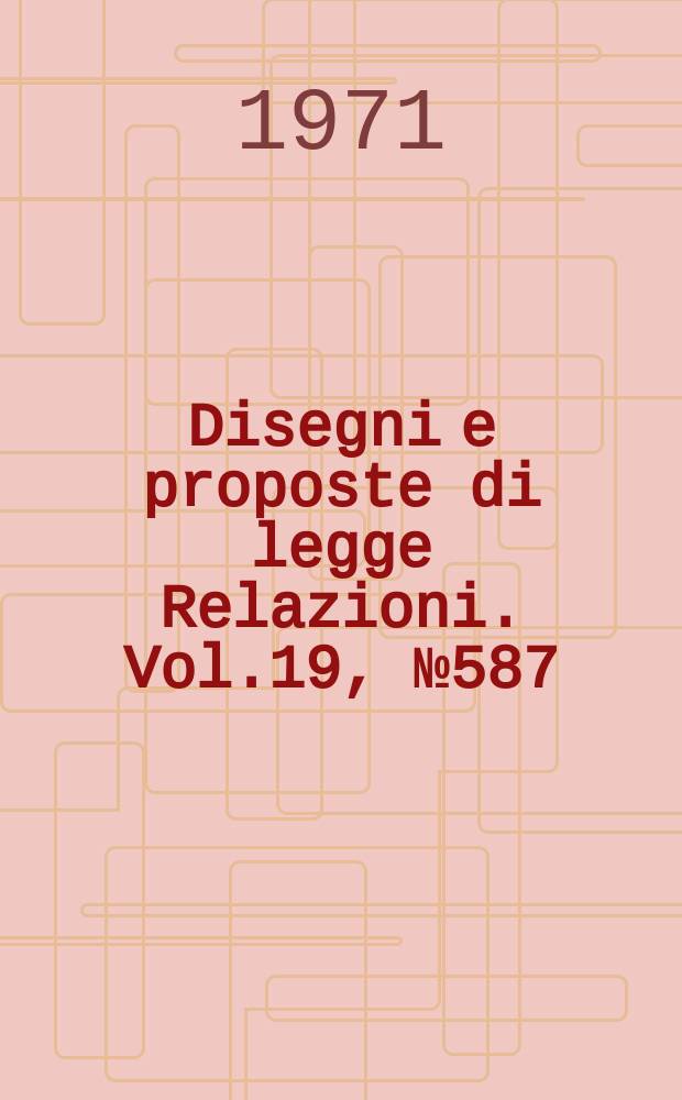 Disegni e proposte di legge Relazioni. Vol.19, №587