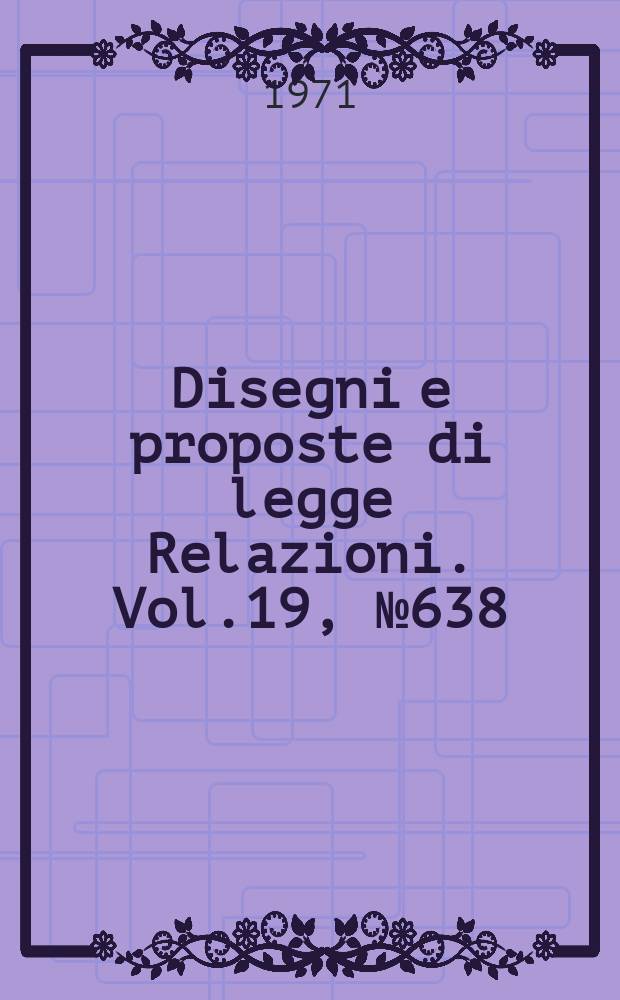 Disegni e proposte di legge Relazioni. Vol.19, №638