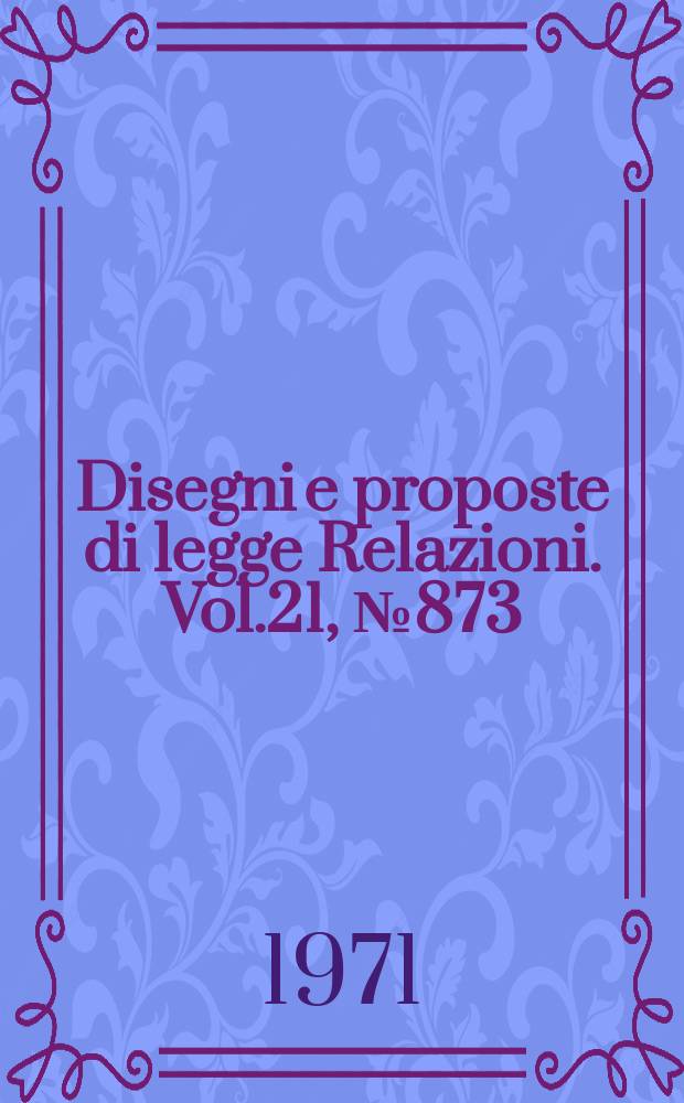 Disegni e proposte di legge Relazioni. Vol.21, №873