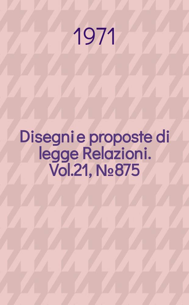 Disegni e proposte di legge Relazioni. Vol.21, №875