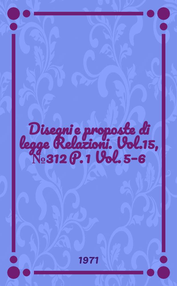 Disegni e proposte di legge Relazioni. Vol.15, №312 P. 1 Vol. 5–6