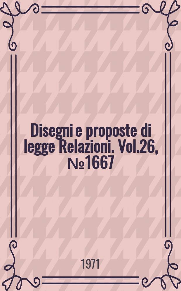 Disegni e proposte di legge Relazioni. Vol.26, №1667