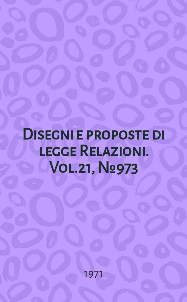 Disegni e proposte di legge Relazioni. Vol.21, №973
