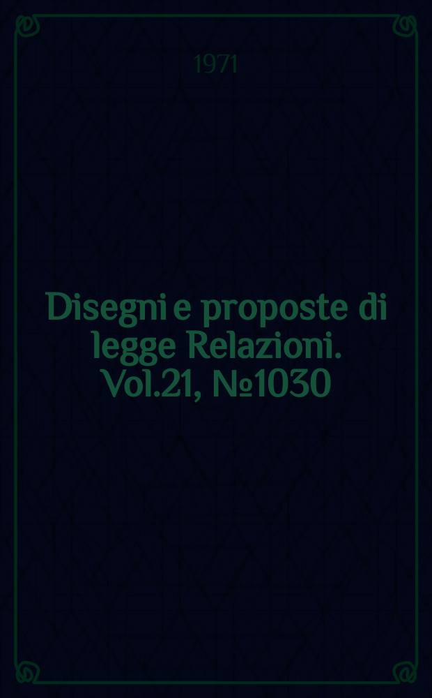 Disegni e proposte di legge Relazioni. Vol.21, №1030
