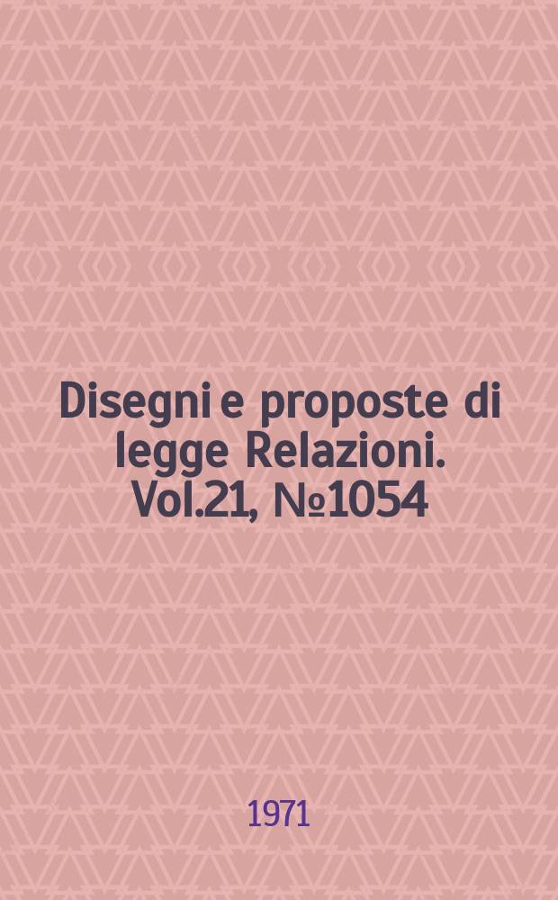Disegni e proposte di legge Relazioni. Vol.21, №1054