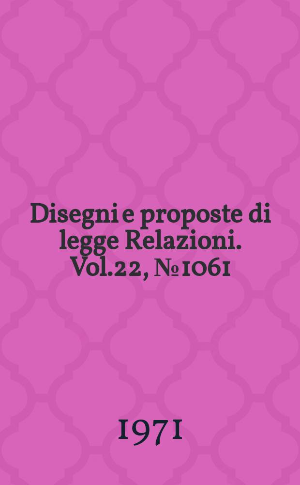 Disegni e proposte di legge Relazioni. Vol.22, №1061