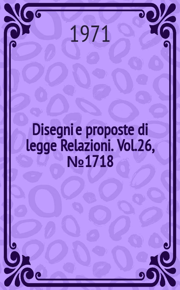 Disegni e proposte di legge Relazioni. Vol.26, №1718