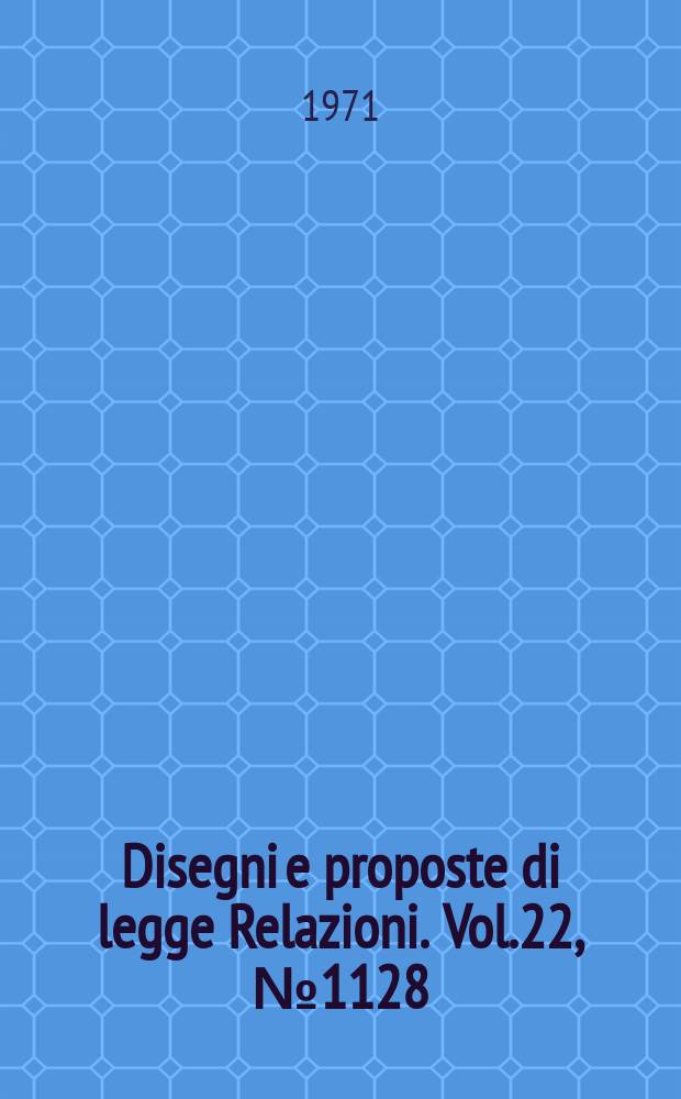 Disegni e proposte di legge Relazioni. Vol.22, №1128