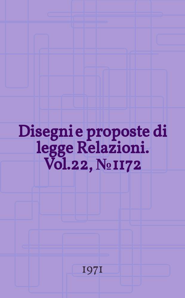 Disegni e proposte di legge Relazioni. Vol.22, №1172