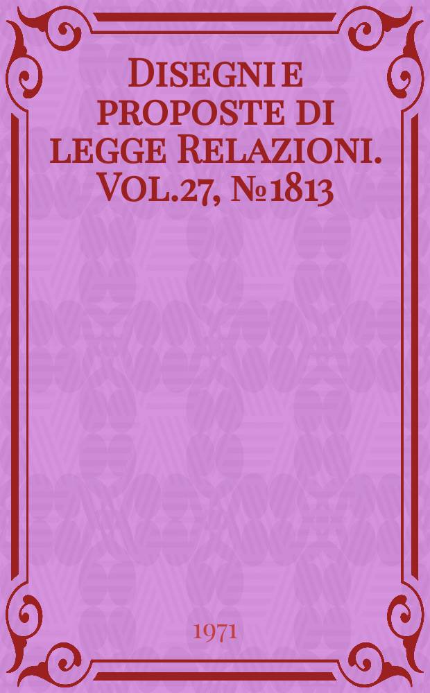 Disegni e proposte di legge Relazioni. Vol.27, №1813