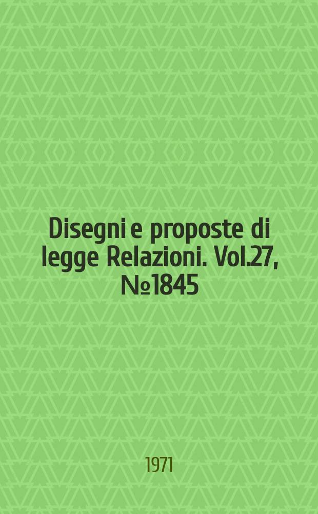 Disegni e proposte di legge Relazioni. Vol.27, №1845