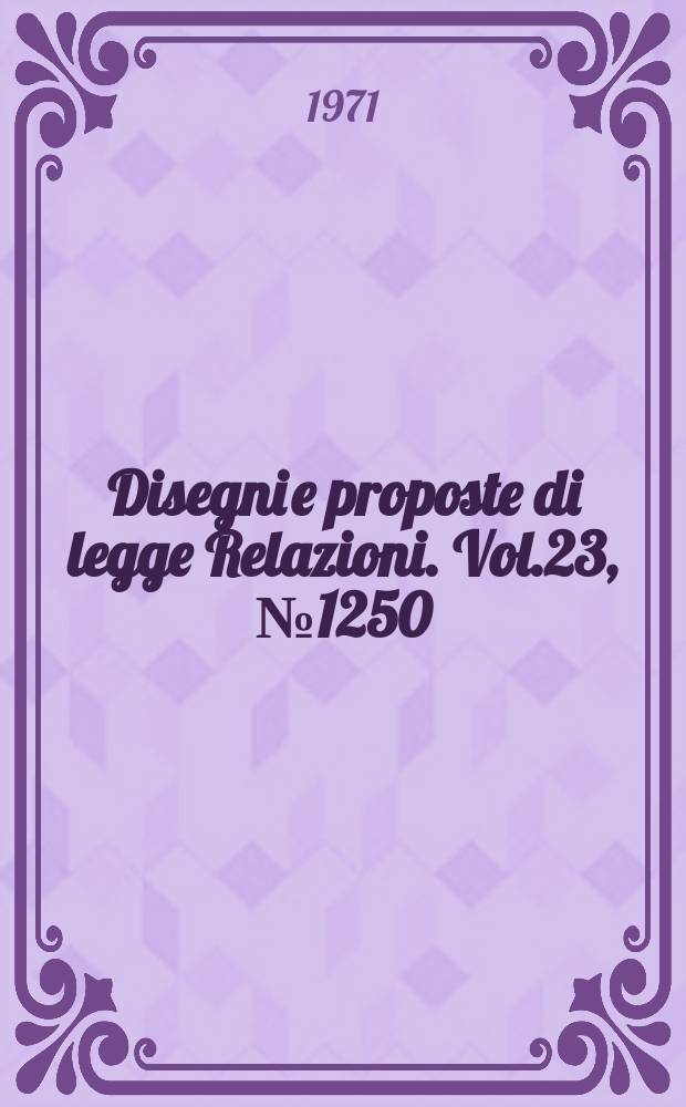 Disegni e proposte di legge Relazioni. Vol.23, №1250