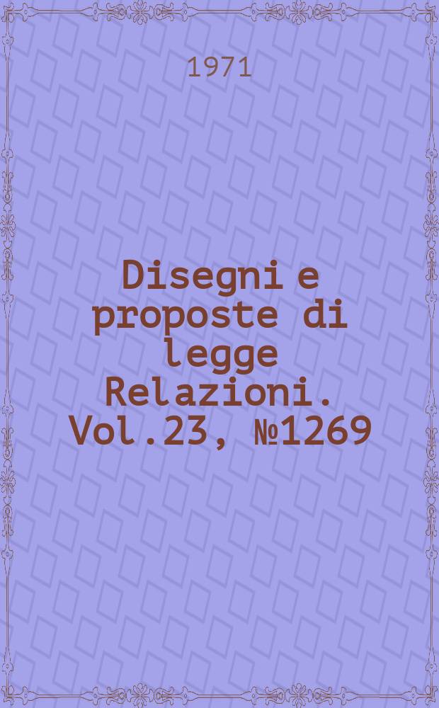 Disegni e proposte di legge Relazioni. Vol.23, №1269