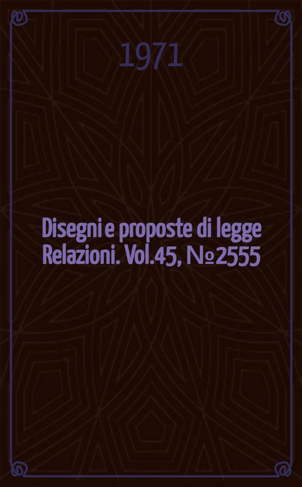 Disegni e proposte di legge Relazioni. Vol.45, №2555