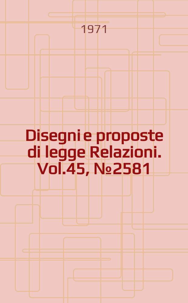 Disegni e proposte di legge Relazioni. Vol.45, №2581