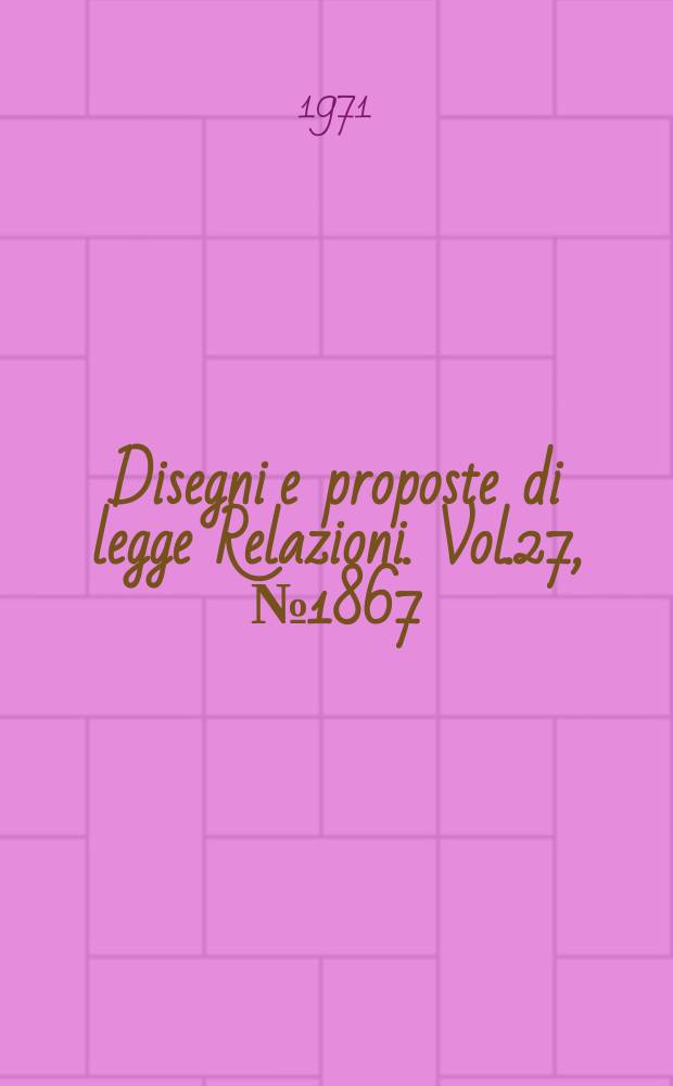 Disegni e proposte di legge Relazioni. Vol.27, №1867