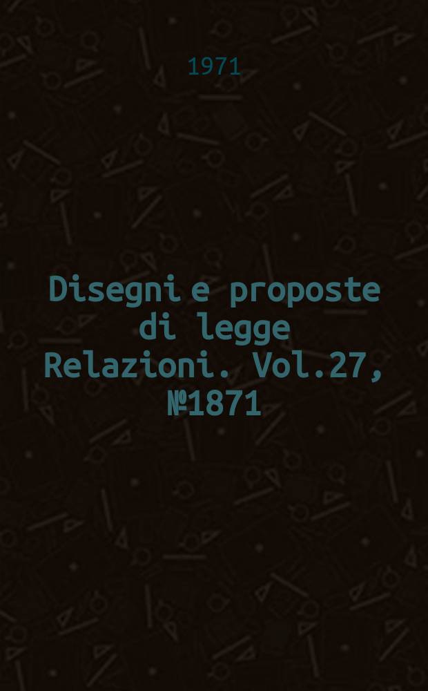 Disegni e proposte di legge Relazioni. Vol.27, №1871