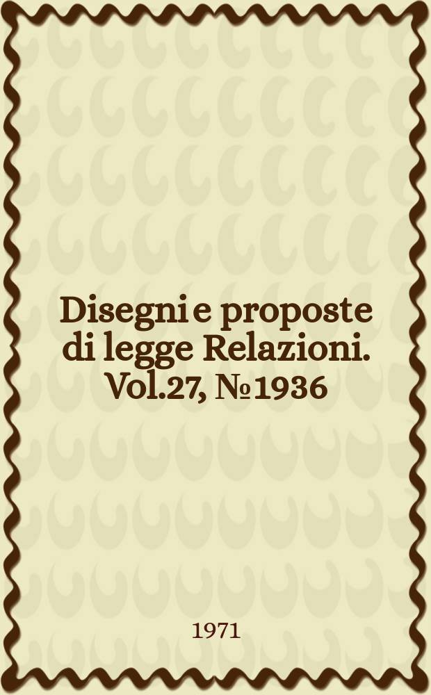 Disegni e proposte di legge Relazioni. Vol.27, №1936