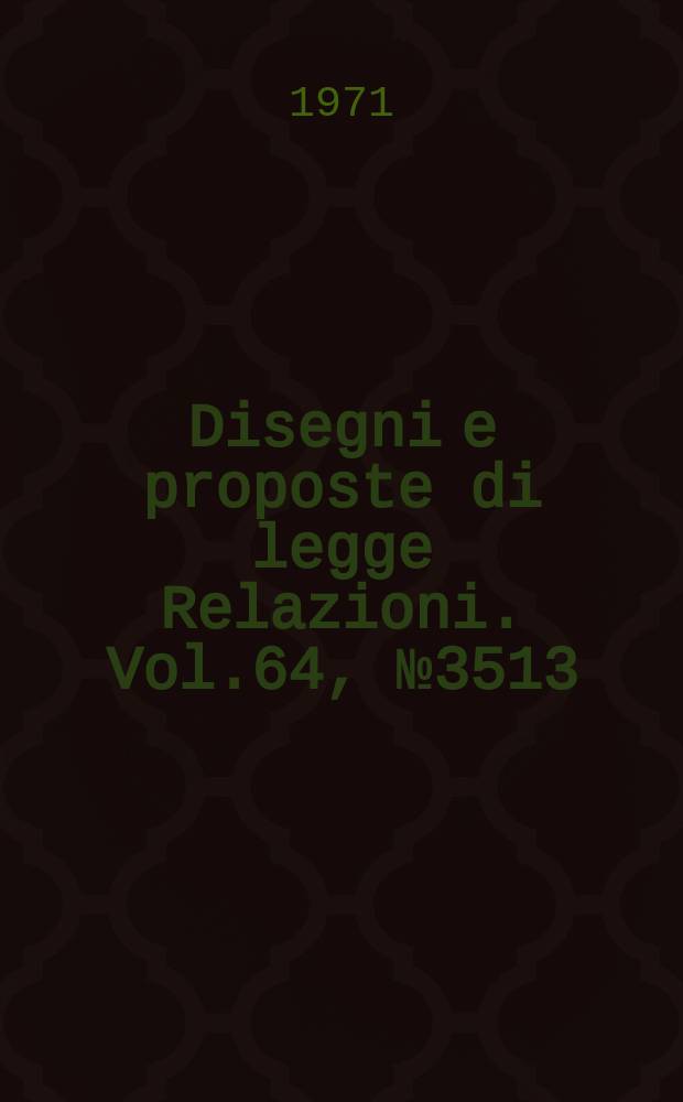 Disegni e proposte di legge Relazioni. Vol.64, №3513