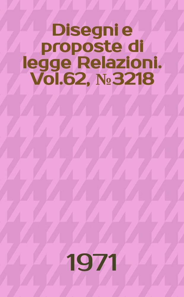 Disegni e proposte di legge Relazioni. Vol.62, №3218