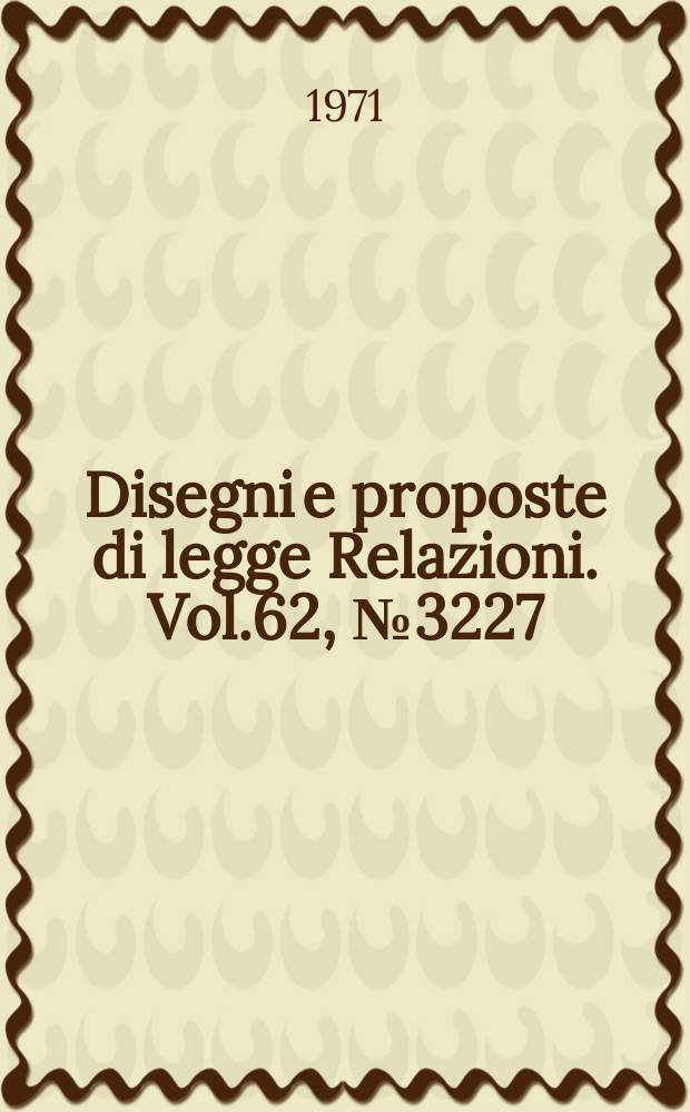 Disegni e proposte di legge Relazioni. Vol.62, №3227