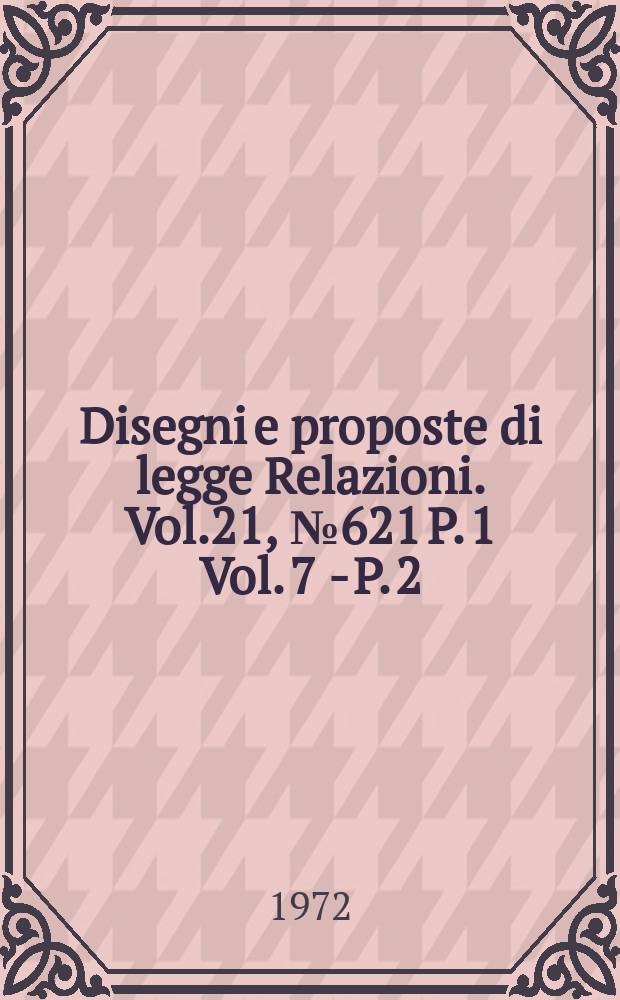 Disegni e proposte di legge Relazioni. Vol.21, №621 P. 1 Vol. 7 - P. 2