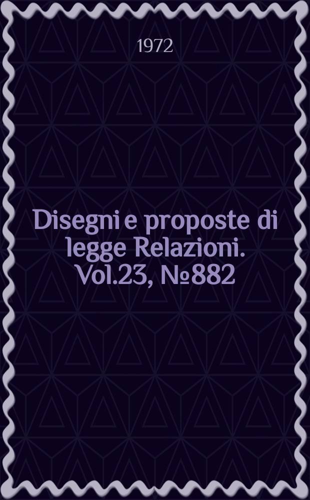 Disegni e proposte di legge Relazioni. Vol.23, №882