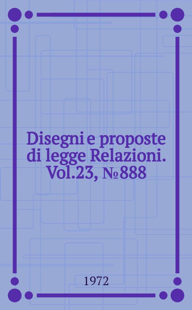 Disegni e proposte di legge Relazioni. Vol.23, №888