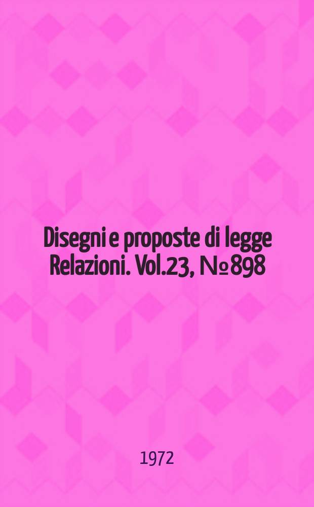 Disegni e proposte di legge Relazioni. Vol.23, №898