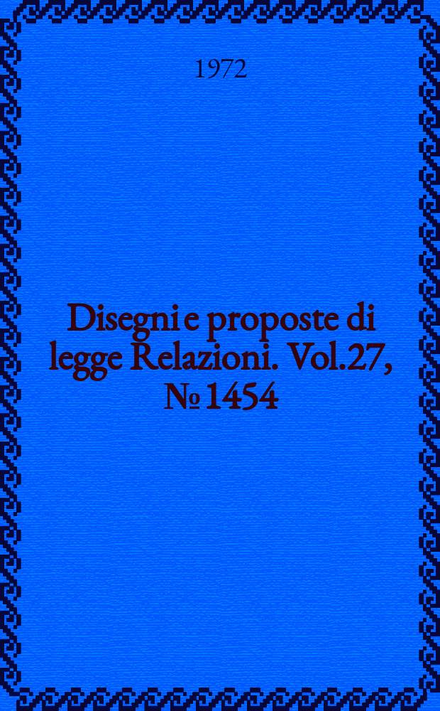 Disegni e proposte di legge Relazioni. Vol.27, №1454