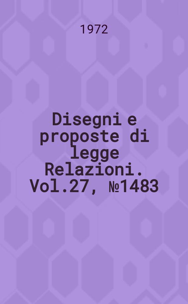 Disegni e proposte di legge Relazioni. Vol.27, №1483