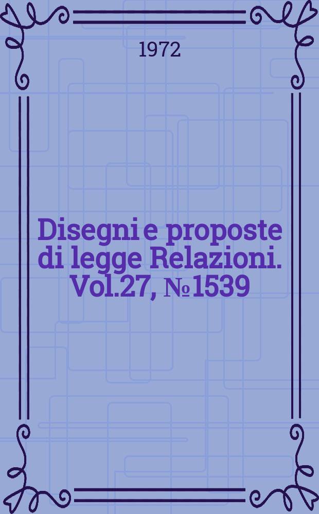 Disegni e proposte di legge Relazioni. Vol.27, №1539