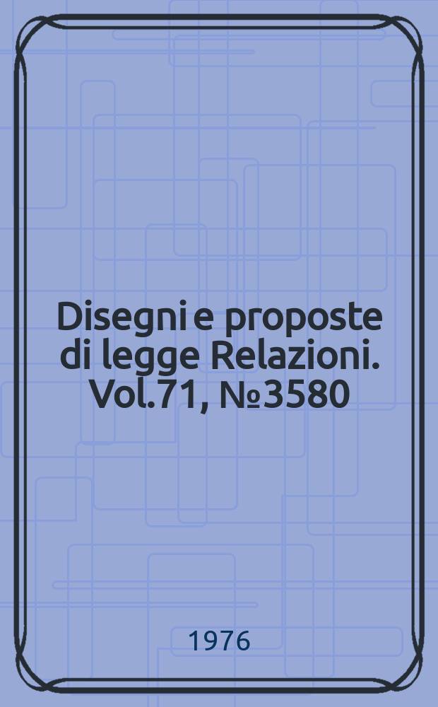 Disegni e proposte di legge Relazioni. Vol.71, №3580