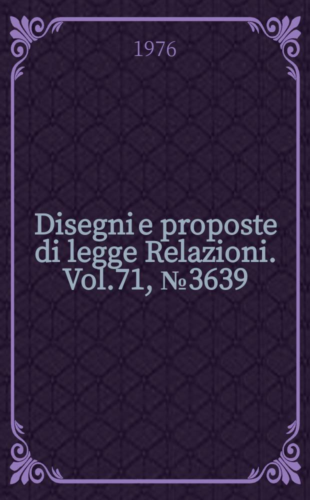 Disegni e proposte di legge Relazioni. Vol.71, №3639