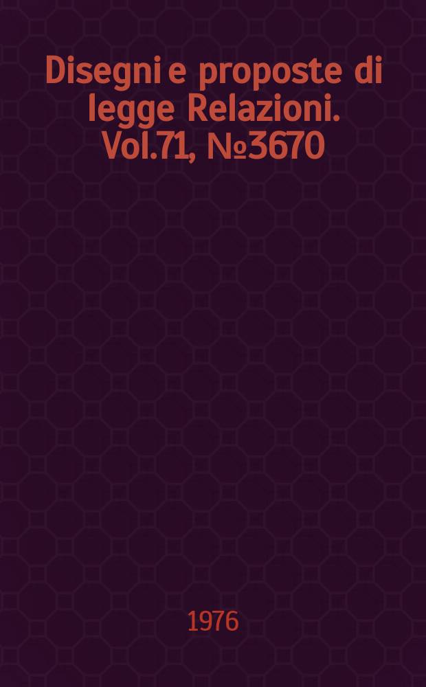 Disegni e proposte di legge Relazioni. Vol.71, №3670