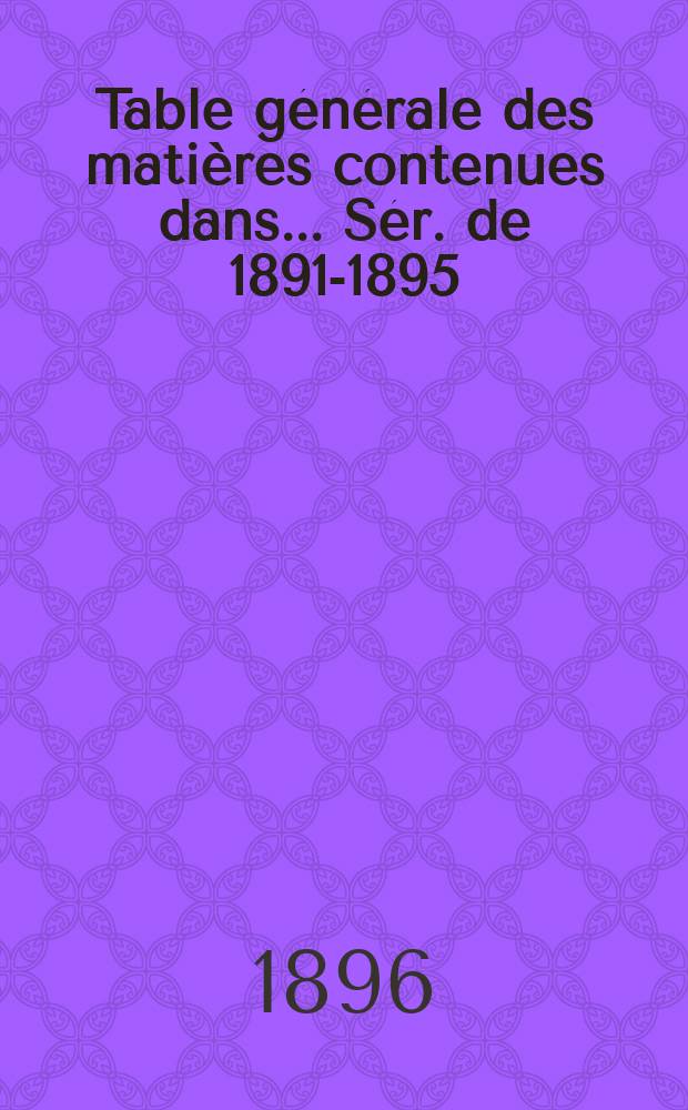 Table générale des matières contenues dans ... Sér. de 1891-1895